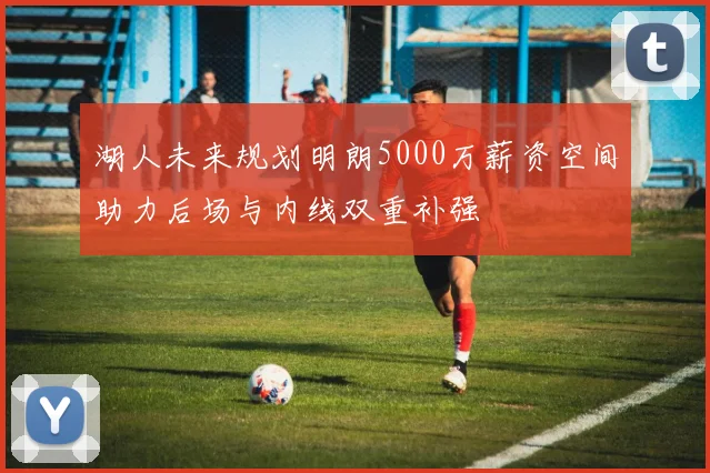 湖人未来规划明朗5000万薪资空间助力后场与内线双重补强