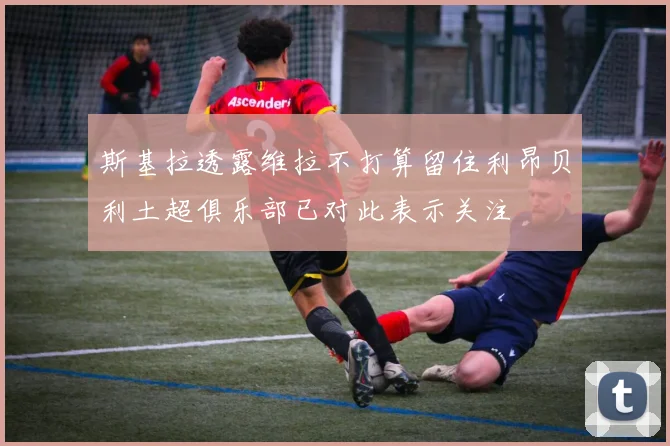 斯基拉透露维拉不打算留住利昂贝利土超俱乐部已对此表示关注