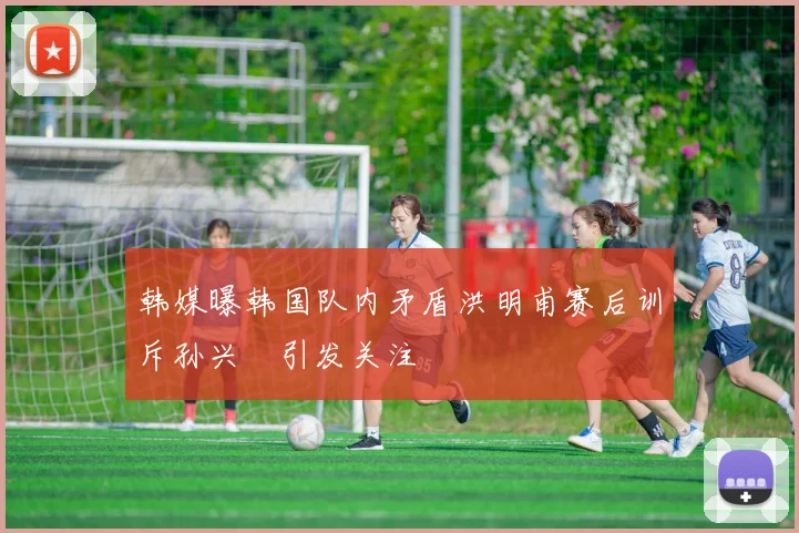韩媒曝韩国队内矛盾洪明甫赛后训斥孙兴慜引发关注