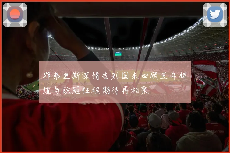 邓弗里斯深情告别国米回顾五年辉煌与欧冠征程期待再相聚