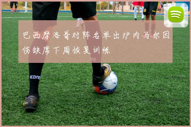 巴西摩洛哥对阵名单出炉内马尔因伤缺席下周恢复训练