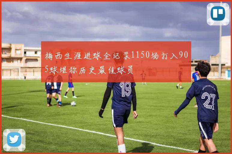 梅西生涯进球全记录1150场打入905球堪称历史最佳球员