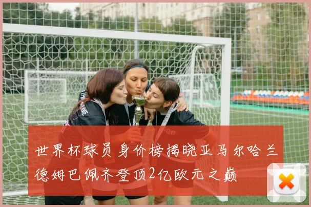 世界杯球员身价榜揭晓亚马尔哈兰德姆巴佩齐登顶2亿欧元之巅