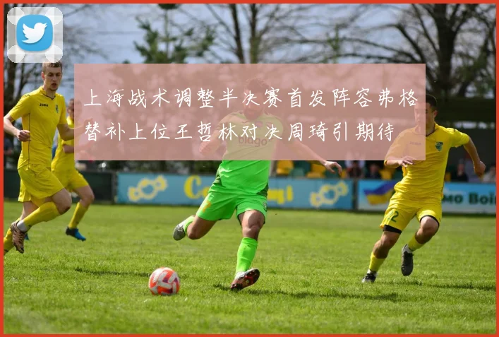上海战术调整半决赛首发阵容弗格替补上位王哲林对决周琦引期待
