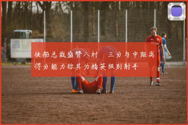 快船总裁盛赞八村塁三分与中距离得分能力称其为精英级别射手
