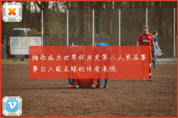 梅西成为世界杯历史第二人单届赛事打入前五球的传奇表现