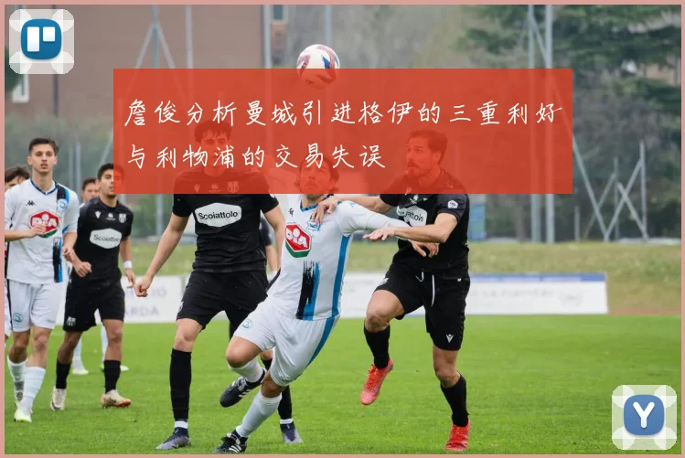 詹俊分析曼城引进格伊的三重利好与利物浦的交易失误