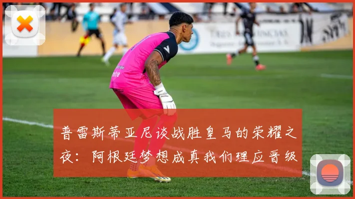 普雷斯蒂亚尼谈战胜皇马的荣耀之夜：阿根廷梦想成真我们理应晋级