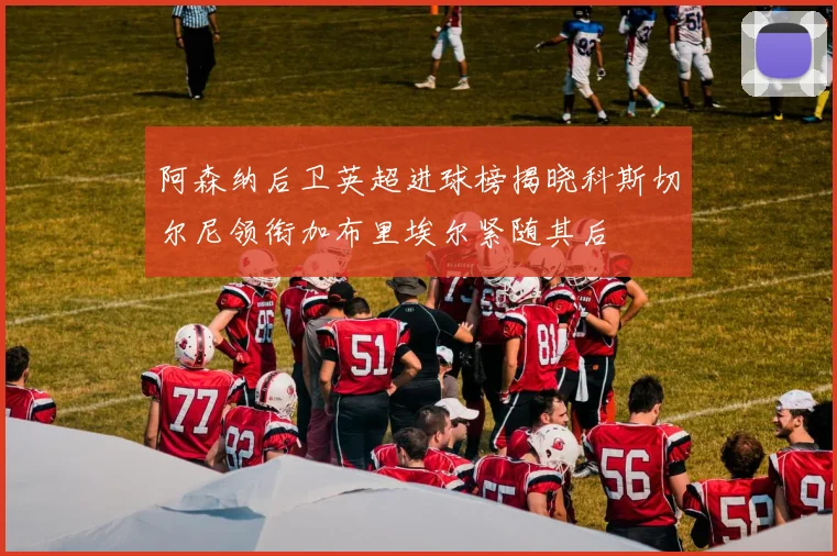 阿森纳后卫英超进球榜揭晓科斯切尔尼领衔加布里埃尔紧随其后