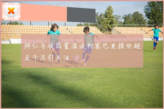 拜仁与埃因霍温谈判塞巴里报价超五千万引关注