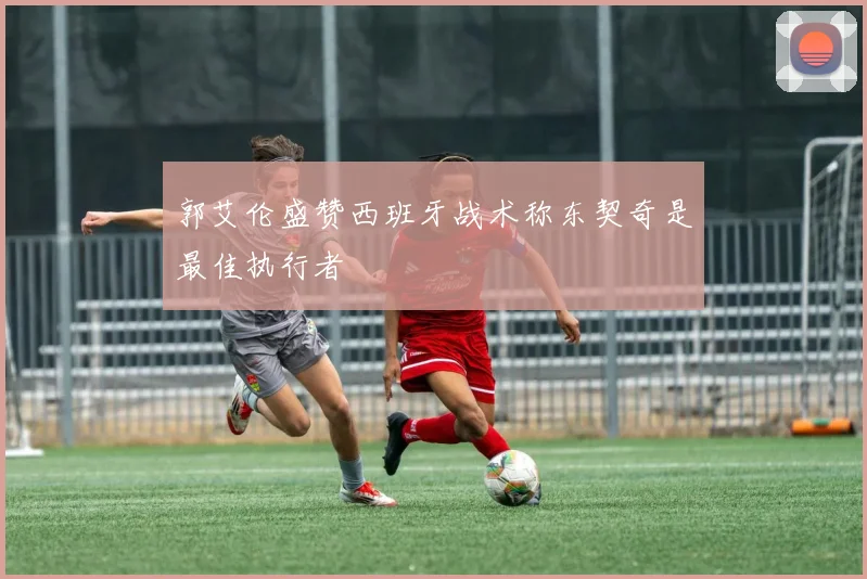郭艾伦盛赞西班牙战术称东契奇是最佳执行者
