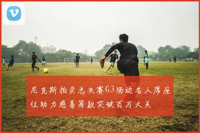 尼克斯拍卖总决赛G3场边名人席座位助力慈善筹款突破百万大关