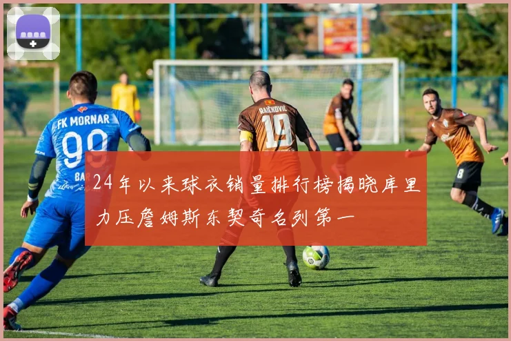 24年以来球衣销量排行榜揭晓库里力压詹姆斯东契奇名列第一