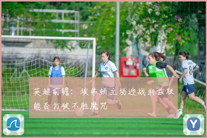 英超前瞻：埃弗顿主场迎战利兹联能否打破不胜魔咒