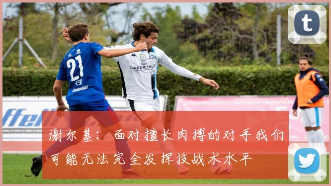 谢尔基：面对擅长肉搏的对手我们可能无法完全发挥技战术水平