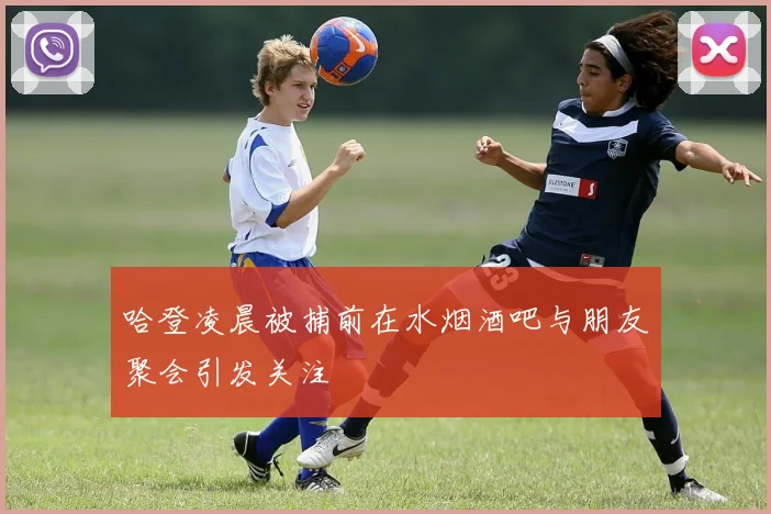 哈登凌晨被捕前在水烟酒吧与朋友聚会引发关注
