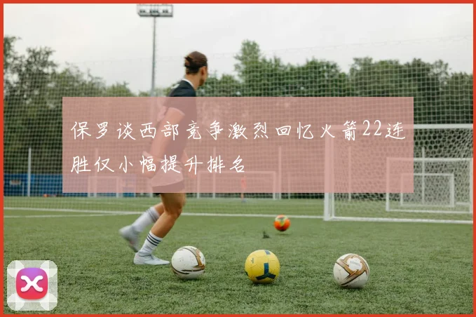 保罗谈西部竞争激烈回忆火箭22连胜仅小幅提升排名