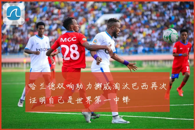 哈兰德双响助力挪威淘汰巴西再次证明自己是世界第一中锋