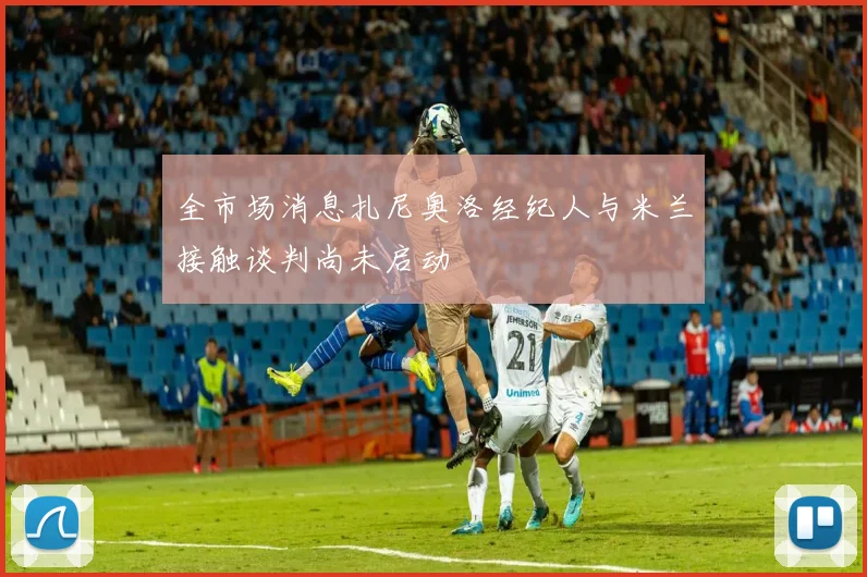 全市场消息扎尼奥洛经纪人与米兰接触谈判尚未启动