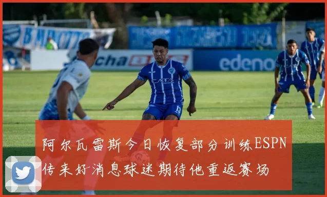 阿尔瓦雷斯今日恢复部分训练ESPN传来好消息球迷期待他重返赛场
