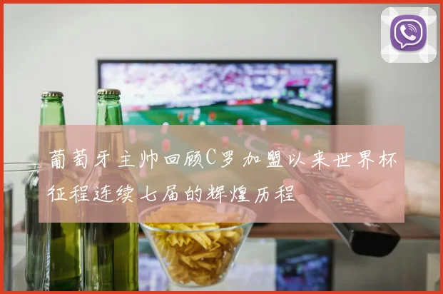 葡萄牙主帅回顾C罗加盟以来世界杯征程连续七届的辉煌历程