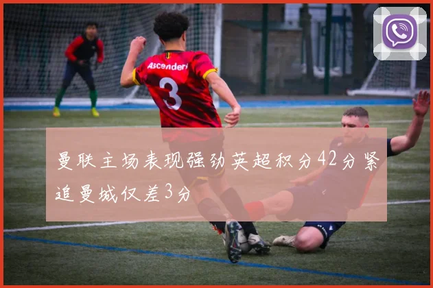 曼联主场表现强劲英超积分42分紧追曼城仅差3分