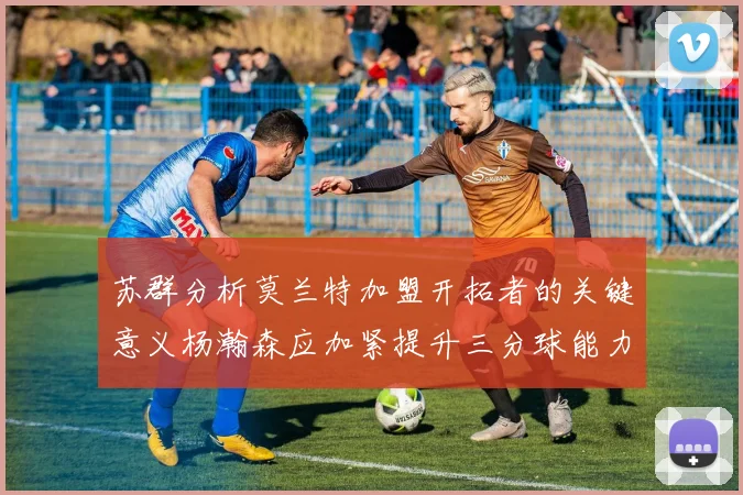 苏群分析莫兰特加盟开拓者的关键意义杨瀚森应加紧提升三分球能力