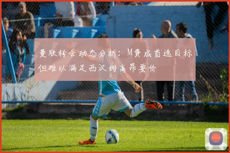 曼联转会动态分析：M费成首选目标但难以满足西汉姆高昂要价