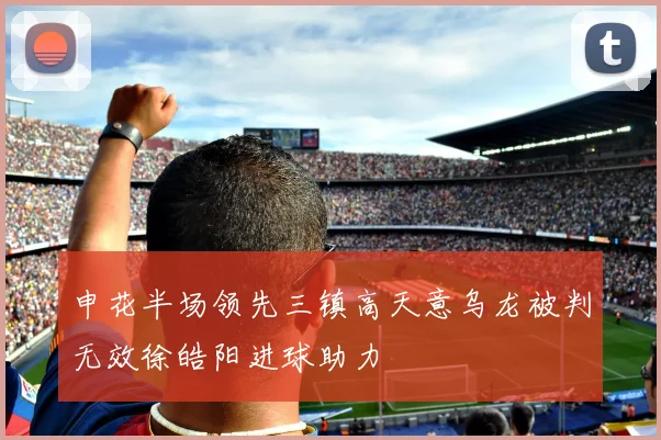 申花半场领先三镇高天意乌龙被判无效徐皓阳进球助力