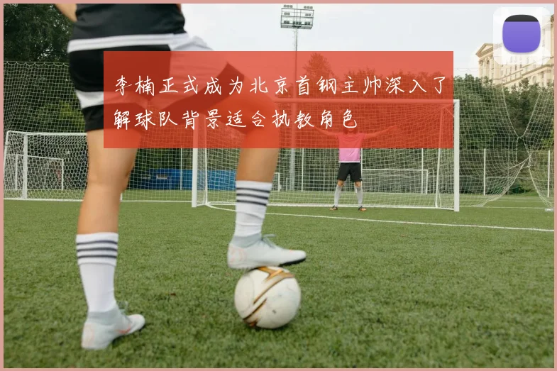 李楠正式成为北京首钢主帅深入了解球队背景适合执教角色