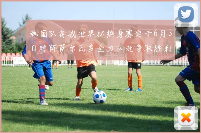 韩国队备战世界杯热身赛定于6月3日对阵萨尔瓦多全力以赴争取胜利