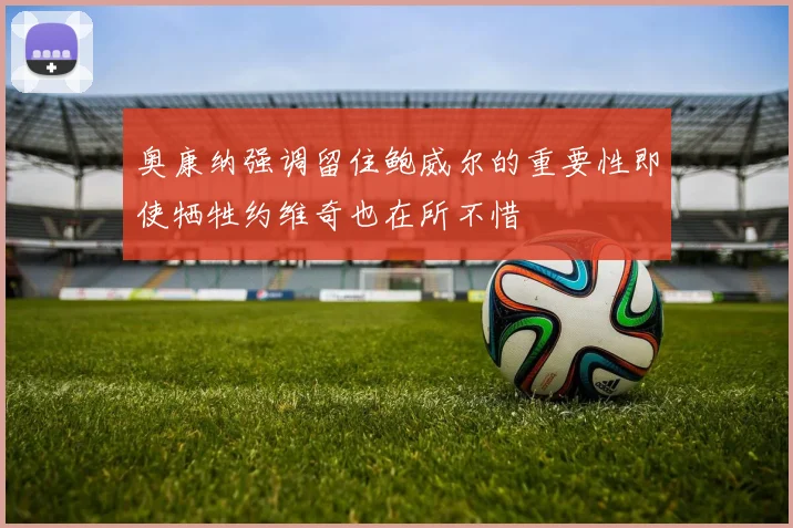 奥康纳强调留住鲍威尔的重要性即使牺牲约维奇也在所不惜