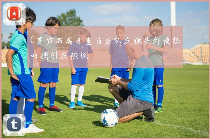 C罗宣布离开皇马后队友镜头外愤怒吐槽引发热议